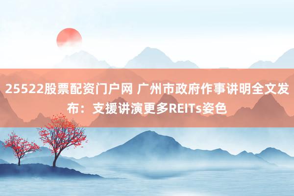 25522股票配资门户网 广州市政府作事讲明全文发布：支援讲演更多REITs姿色
