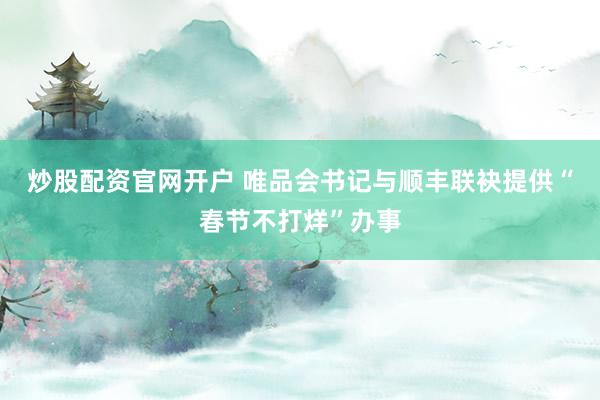 炒股配资官网开户 唯品会书记与顺丰联袂提供“春节不打烊”办事