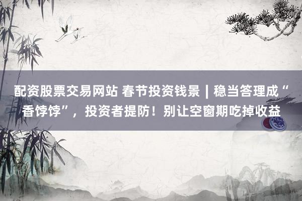 配资股票交易网站 春节投资钱景∣稳当答理成“香饽饽”，投资者提防！别让空窗期吃掉收益