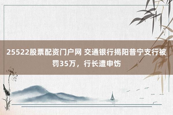 25522股票配资门户网 交通银行揭阳普宁支行被罚35万，行长遭申饬