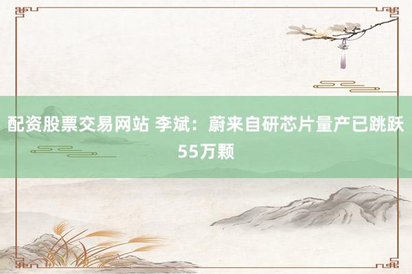 配资股票交易网站 李斌：蔚来自研芯片量产已跳跃55万颗