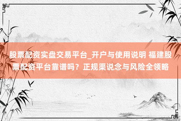 股票配资实盘交易平台_开户与使用说明 福建股票配资平台靠谱吗？正规渠说念与风险全领略
