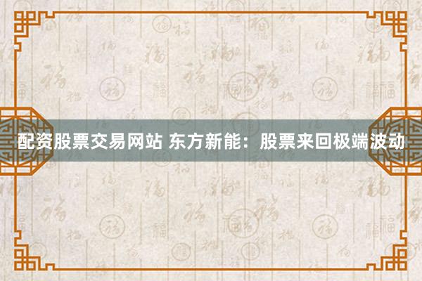 配资股票交易网站 东方新能：股票来回极端波动