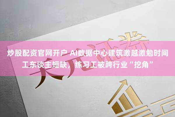炒股配资官网开户 AI数据中心建筑激越激勉时间工东谈主短缺，练习工被跨行业“挖角”