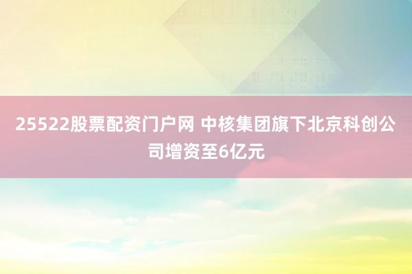 25522股票配资门户网 中核集团旗下北京科创公司增资至6亿元