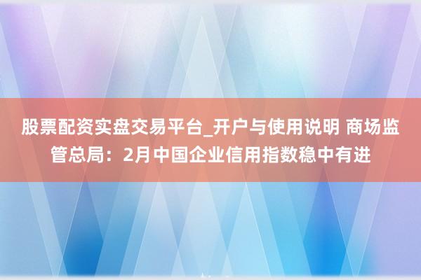 股票配资实盘交易平台_开户与使用说明 商场监管总局：2月中国企业信用指数稳中有进