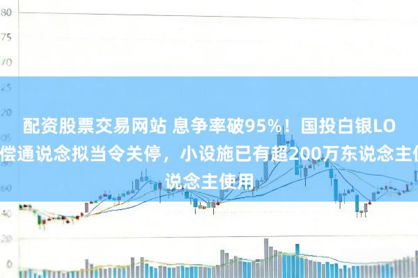 配资股票交易网站 息争率破95%！国投白银LOF抵偿通说念拟当令关停，小设施已有超200万东说念主使用