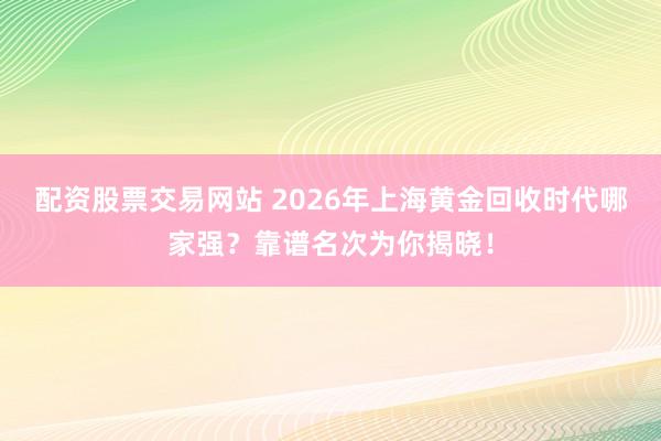 配资股票交易网站 2026年上海黄金回收时代哪家强？靠谱名次为你揭晓！
