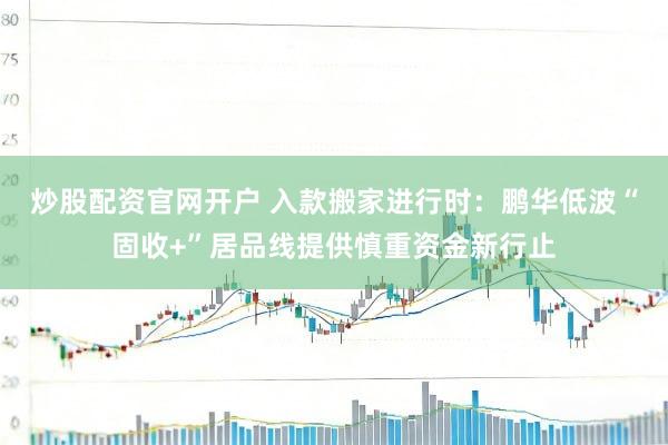 炒股配资官网开户 入款搬家进行时：鹏华低波“固收+”居品线提供慎重资金新行止