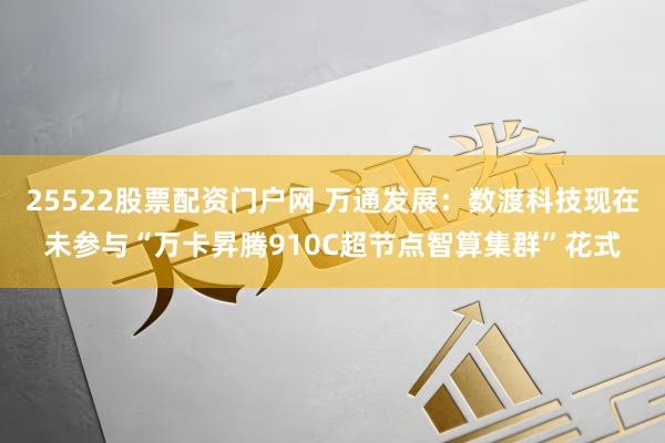 25522股票配资门户网 万通发展：数渡科技现在未参与“万卡昇腾910C超节点智算集群”花式