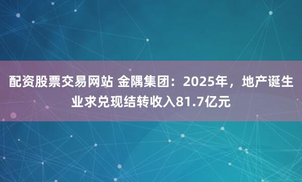 配资股票交易网站 金隅集团：2025年，地产诞生业求兑现结转收入81.7亿元