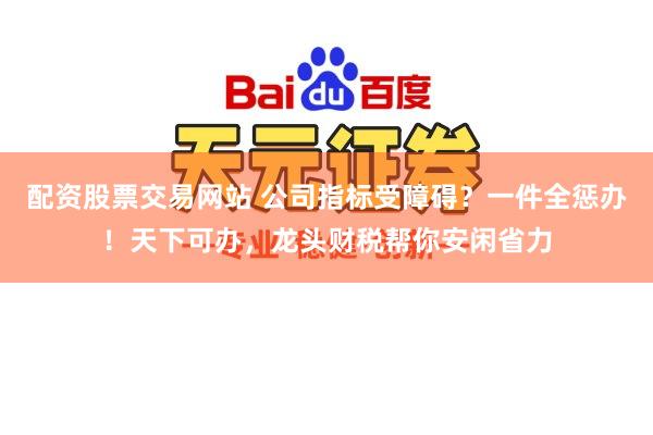 配资股票交易网站 公司指标受障碍？一件全惩办！天下可办，龙头财税帮你安闲省力