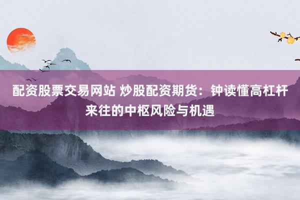 配资股票交易网站 炒股配资期货：钟读懂高杠杆来往的中枢风险与机遇