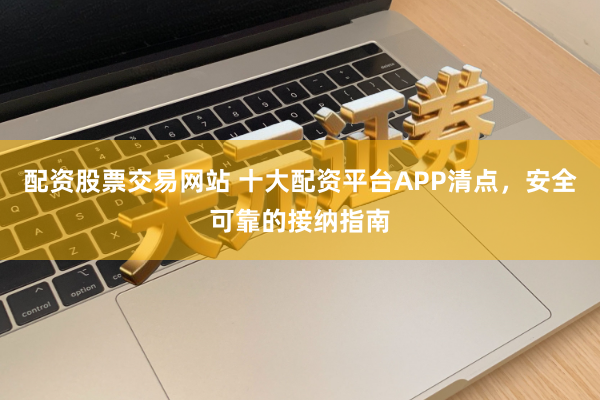 配资股票交易网站 十大配资平台APP清点，安全可靠的接纳指南
