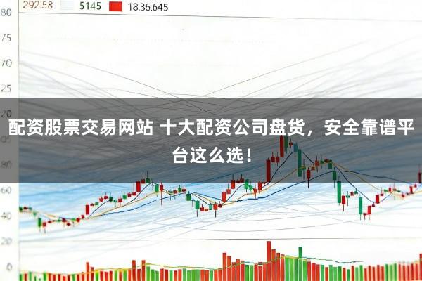 配资股票交易网站 十大配资公司盘货，安全靠谱平台这么选！
