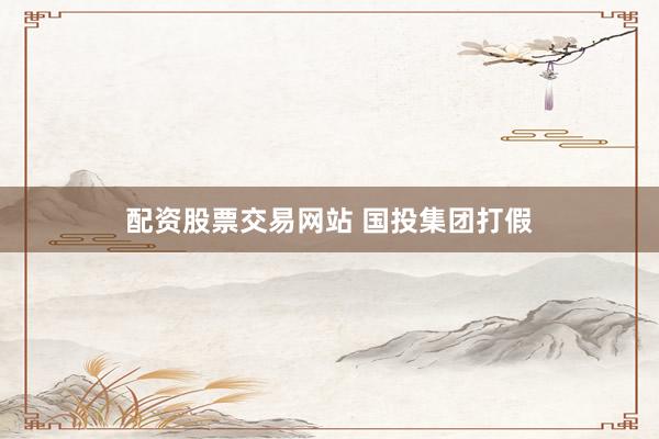配资股票交易网站 国投集团打假