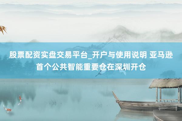 股票配资实盘交易平台_开户与使用说明 亚马逊首个公共智能重要仓在深圳开仓