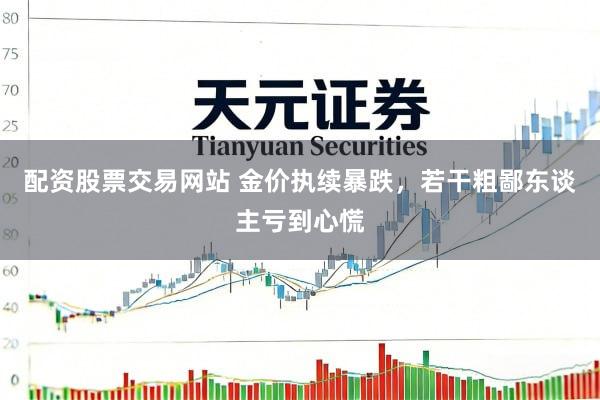 配资股票交易网站 金价执续暴跌，若干粗鄙东谈主亏到心慌