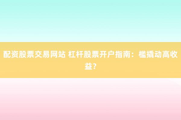 配资股票交易网站 杠杆股票开户指南：槛撬动高收益？