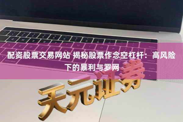 配资股票交易网站 揭秘股票作念空杠杆：高风险下的暴利与罗网