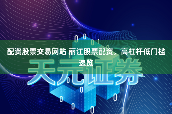 配资股票交易网站 丽江股票配资，高杠杆低门槛速览